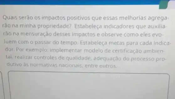 Quais serão os impactos positivos que essas melhorias agrega-
rão na minha propriedade Estabeleça indicadores que auxilia-
rão na mensuração desses impactos e observe como eles evo-
luem com o passar do tempo Estabeleça metas para cada indica-
dor.Por exemplo:implementar modelo de certificação ambien-
tal, realizar controles de qualidade adequação do processo pro-
dutivo às normativas nacionais, entre outros.
square