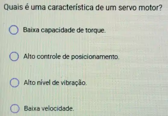 Quais é uma característica de um servo motor?
Baixa capacidade de torque.
Alto controle de posicionamento.
Alto nivel de vibração.
Baixa velocidade.