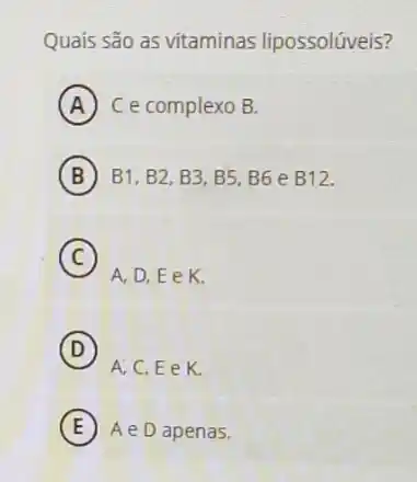 Quais são as vitaminas lipossolúveis?
A C e complexo B.
B B1, B2, B3, B5 B6 e B12.
C
A,D,EeK
D
A,C,EeK.
E AeD apenas.