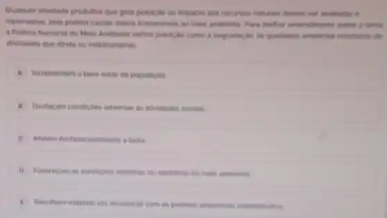 Quakquer atividade produtive que gere policic.he qualitation is
repensadas, pois podem causar danos irreversiveis mathor antendiments intre a listen
a Politica Nacional do Mein Ambiente define politiche come a disgrade do do qualifiation ambusints
athidades que direta ou indiretamente
A Incrementem o bem-estar da populacáo
B Desfacam condicôes adversas as atividades socials
C Afetem desfavoravelmente a biota
D Favorecam as condicbes esteticas ou santarias do meio ambienta.
Recolham materias em desacordo com os padries ambientais estabelecides