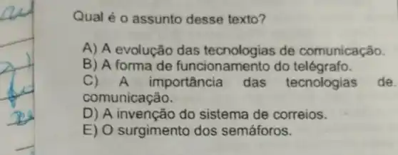 Qual é 0 assunto desse texto?
A) A evolução das tecnologias de comunicação.
B) A forma de funcionam ento do telégrafo.
C) A ir nportância das tecnologias de.
comunicação.
D) A invenção do sistema de correios.
E) O surgimento dos semáforos.