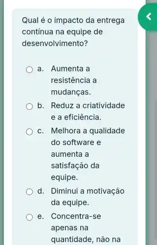 Qual é 0 impacto da entrega
contínua na equipe de
desenvolvin nento?
a. Aumenta a
resistencia a
mudanças.
b. Reduz a criatividade
e a eficiência.
c. Melhora a qualidade
do software e
aumenta a
satisfação da
equipe.
d. Diminui a motivação
da equipe.
e. Concentra -se
apenas na