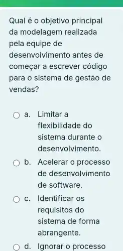 Qual é 0 objetivo principal
da modelagem realizada
pela equipe de
desenvolvim ento antes de
começar a escrever código
para o sistema de gestão de
vendas?
a. Limitar a
flexibilidade do
sistema durante o
desenvolvimento.
b. Acelerar o processo
de desenvolvir nento
de software.
c. Identificar os
requisitos do
sistema de forma
d. Ignorar o processo