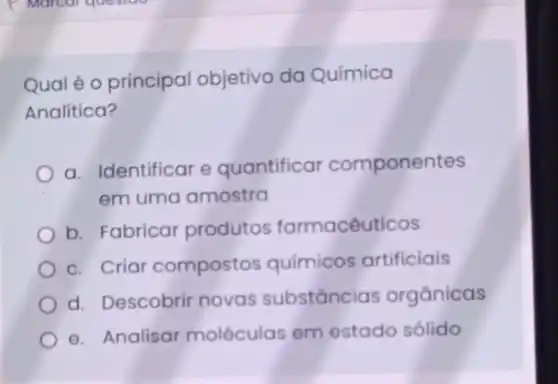 Qual é 0 principal objetivo da Química
Analítica?
a. Identificar e quantificar componentes
em uma amostra
b. Fabricar produtos farmacêuticos
c. Criar compostos químicos artificiais
d. Descobrir novas substancias orgânicas
e. Analisar moléculas em estado sólido