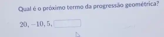 Qual é 0 próximo termo da progressão geométrica?
20,-10,5