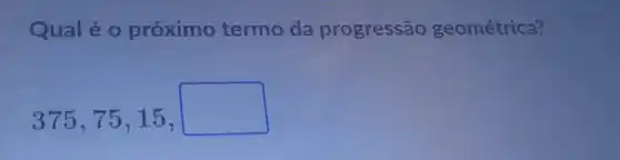 Qual é 0 próximo termo da progressão geométrica?
375,75,15