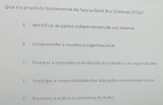 Qual 6 o propósito fundamental da Teoria Geral dos Sistemas (TGS)?
A Identificar as partes independentes de um sistema.
B Compreender a mudança organizacional. II
C Destacar a importância da divisão do trabalho nas organizaçōes.
D Investigar a irreversibilid:ide das alterações em sistemas fisicos.
E Promover a análise quantitativa de dados.