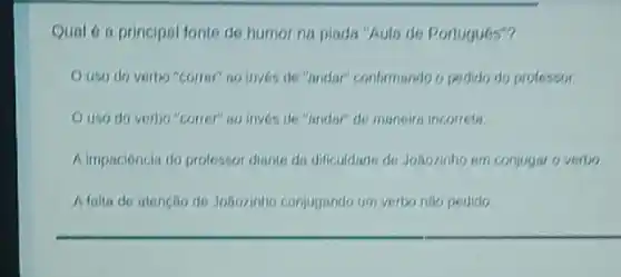 Qual 6 a principal fonts de humor na pinda "Aula de Portugu6s"?
uso do verbo "correr"no inves de "andar"confirmando o pedido do professor.
uso do verbo "correr"no inves de "andar"de maneira incorrets.
A.impacióncia do prolessor diants do dificuldade de Joãozinho em conjugar o verbo.
Afalla de atencio do Joãozinho conjugando um verteo nño pedido.