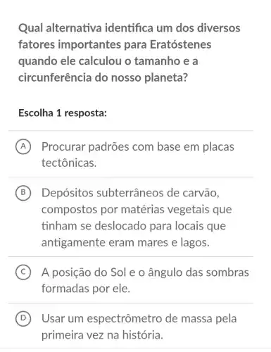 Qual alternativa identifica um dos diversos
fatores importantes para Eratóstenes
quando ele calculou o tamanho e a
circunferência do nosso planeta?
Escolha 1 resposta:
A Procurar padrões com base em placas
tectônicas.
B Depósitos subterrâneos de carvão,
compostos por matérias vegetais que
tinham se deslocado para locais que
antigamente eram mares e lagos.
C A posição do Sol e o ângulo das sombras (C)
formadas por ele.
D Usar um espectrômetro de massa pela (D)
primeira vez na história.