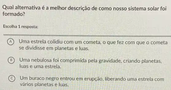 Qual alternativa é a melhor descrição de como nosso sistema solar foi
formado?
Escolha 1 resposta:
A Uma estrela colidiu com um cometa, o que fez com que o cometa
se dividisse em planetas e luas.
B Uma nebulosa foi comprimida pela gravidade , criando planetas,
luas e uma estrela.
C Um buraco negro entrou em erupção, liberando uma estrela com
vários planetas e luas.