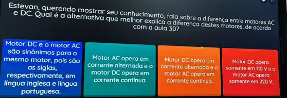 Qual é a alternativa que explica a di
diferenca destes motores,
de acordo
conhecimento, fala so
a diferença entre motores
AC
com a aula 30?
Motor DC e o motor AC
são sinônimos para o
mesmo motor, pois são
as siglas,
respectiva nente, em
língua inglesa e língua
Motor AC opera em
corrente alternada e o
motor DC opera em
corrente contínua.
Motor DC opera em
corrente alternada e o
motor AC opera em
corrente contínua.
Motor DC opera
somente em 110 V e o
motor AC opera
somente em 220 V.