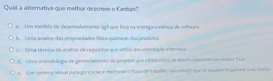 Qual a alternativa que melhor descreve o Kanban?
a. Um modelo de desenvolvimento ágil que foca na entrega continua de software.
b. Uma análise das propriedades fisico-quimicas dos produtos
c. Uma técnica de análise de requisitos que utiliza documentação extensiva
d. Uma metodologia de gerenciamento de projetos que utiliza ciclos de desenvolvimento em etapas fixas
e. Um sistema visual para gerenciar e melhorar o fluxo de trabalho permitindo que as equipes visualizem suas tarefas