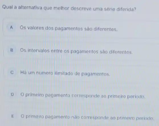 Qual a alternativa que melhor descreve uma série diferida?
A Os valores dos pagamentos são diferentes.
B Os intervalos entre os pagamentos são diferentes. B
C Há um numero ilimitado de pagamentos.
D primeiro pagamento corresponde ao primeiro periodo.
E O primeiro pagamento nào corresponde ao primeiro periodo.