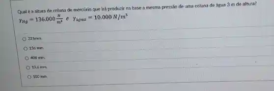 Qual é a altura de coluna de mercúrio que irá produzir na base a mesma pressão de uma coluna de água 3 m de altura?
gamma _(Hg)=136.000(N)/(m^3)e Y_(igua)=10.000N/m^3
221mm.
136 mm.
408 mm.
13,6 mm.
100 mm.