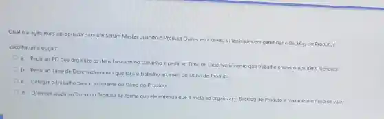 Qual é a açào mais apropriada para um Scrum Master quando o Product Owner está tendo dificuldades em gerenciar o Backlog do Produto?
Escolha uma opção:
a. Pedir ao PO que organize os itens baseado no tamanho e pedir ao Time de Desenvolvimento que trabalhe primeiro nos itens menores.
b. Pedir ao Time de Desenvolvimento que faça o trabalho ao invés do Dono do Produto.
c. Delegar o trabalho para o assistente do Dono do Produto.
d. Oferecer ajuda ao Dono do Produto de forma que ele entend que a meta ao organizar o
Backlog do Produto e maximizar o fluxo de valor.