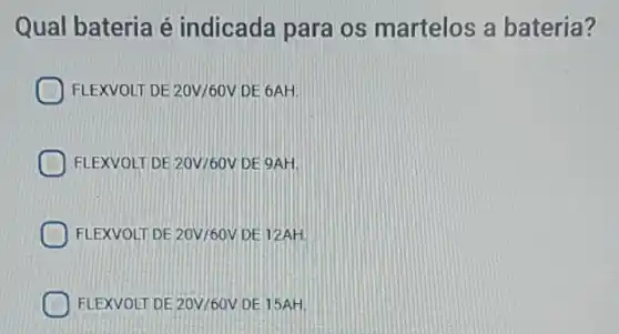 Qual bateria é indicada para os martelos a bateria?
D FLEXVOLT DE 20V/60V DE 6AH.
FLEXVOLT DE 20V/60V DE 9AH.
FLEXVOLT DE 20V/60V DE 12AH.
FLEXVOLT DE 20V/60V DE 15AH.