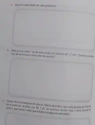 a. Qualé a capacidade de cada jardineira?
square 
b. Sabe-se que cada 1 kg de terra ocupa um volume de 1,7dm^3 Quantos quilogra-
mas de terra foram removidos do quintal?
square 
c. Depois de uma pesquisa de preços, Marta descobriu que cada pacote de 10 kg de
terra pode ser vendido por R 1,20 . Se quisesse vender toda a terra retirada do
jardim, qual seria o valor que Marta conseguiria arrecadar?