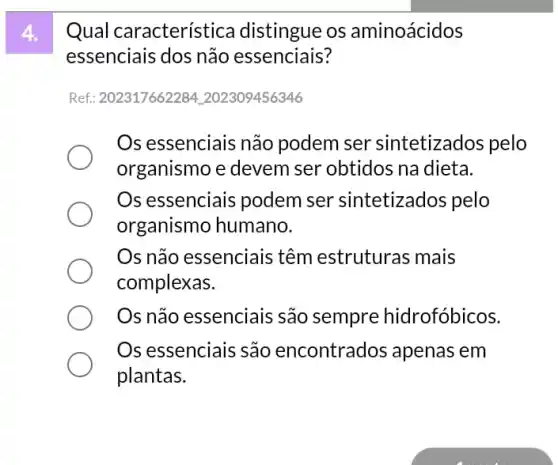 Qual característica distingue os aminoácidos
essenciais dos não essenciais?
Ref: 202317662284 : 202309456346
Os essenciais não podem ser sintetizados pelo
organismo e devem ser obtidos na dieta.
Os essenciais podem ser sintetizados pelo
organismo humano.
Os não essenciais têm estruturas mais
complexas.
Os não essenciais são sempre hidrofóbicos.
Os essenciais são encontrados apenas em
plantas.