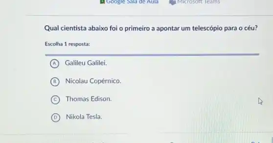 Qual cientista abaixo foi o primeiro a apontar um telescópio para o céu?
Escolha 1 resposta:
A Galileu Galilei.
B Nicolau Copérnico.
C Thomas Edison.
D Nikola Tesla.