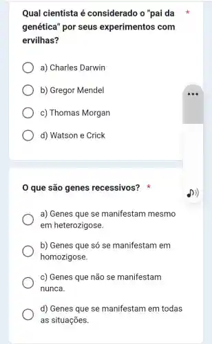 Qual cientista é considerado o "pai da
genética" por seus experimentos com
ervilhas?
a) Charles Darwin
b) Gregor Mendel
c) Thomas Morgan
d) Watson e Crick
0 que são genes recessivos?
a) Genes que se manifestam mesmo
em heterozigose.
b) Genes que só se manifestam em
homozigose.
c) Genes que não se manifestam
nunca.
d) Genes que se manifestam em todas
as situações.