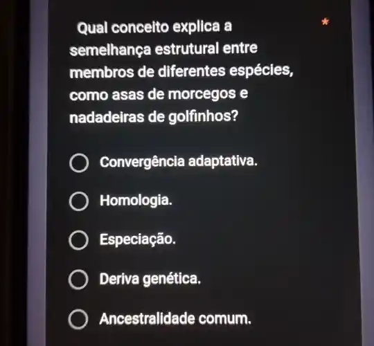 Qual conceito explica a
semelha nça estrutural entre
membro sde diferentes espécies,
como asas de morceg ose
nadadeira s de golfinhos?
Convergência adaptativa.
) Homologia.
Especiação.
) Deriva genética.
Ancestralidade comum.