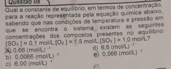 Qual a constante de equilibrio, em termos de concentração,
para a reação representada pela química abairo
sabendo que nas condições de temperatura e pressão em
que se encontra 0 sistema existem as seguintes
concentrações dos compostos.presentes no equilibrio:
B. Periodingkation-15 mengembangkan
C) 6,00(mol/L)^-1
Questao 08