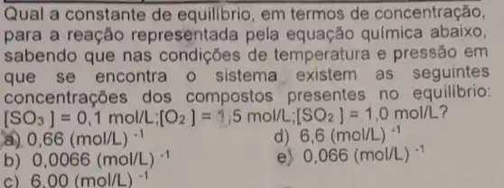 Qual a constante de equilibrio, em termos de concentração,
para a reação representada pela equação química abaixo,
sabendo que nas condições de temperatur a e pressão em
que se encontra o sistema as seguintes
conc entrações dos compostos presentes no equilibrio:
[SO_(3)]=0,1molLL_(1)[O_(2)]=hat (j)55molLi_(1)[SO_(2)]=1,0molL
) 0,66(mol/L)^-1
) 6,6(mol/L)^-1
b) 0,0066(mol/L)^-1
e) 0,066(mol/L)^-1
C) 6.00(mol/L)^-1