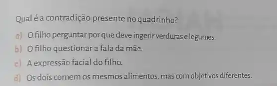 Qualé a contradição presente no quadrinho?
a) Ofilho perguntar porque deveingerir verduras elegumes.
b) O filho questionar a fala da mãe.
c) Aexpressão facial do filho.
d) Os dois comem os mesmos alimentos, mas com objetivos diferentes.