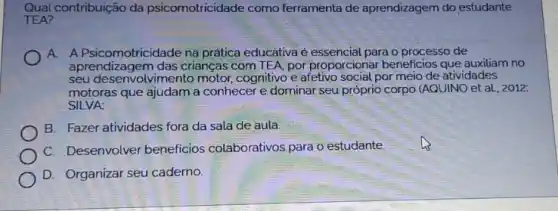 Qual contribuição da psicomotricidade como ferramenta de aprendizagem do estudante
TEA?
A. A Psicomotricidade na prática educativa é essencial para o processo de
aprendizagem das crianças com TEA, por proporcional beneficios que auxiliam no
seu desenvolvimento motor, cognitivo e afetivo social,por meio de atividades
motoras que ajudam a conhecer e dominar seu próprio corpo (AQUINO et aL, 2012:
SILVA:
B. Fazer atividades fora da sala de aula.
C. Desenvolver beneficios colaborativos para o estudante.
D. Organizar seu caderno.