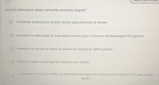 Qual das alternativas abaixo apresenta uma meta singular?
A Coordenar os processos de pós-vendas para aumentar as vendas.
B Participar da elaboração de indicadores chaves para o processo de modelagem de negócios. B
C Aumentar as vendas de todos os setores em relação ao último periodo.
D Reduzir o tempo de entrega dos produtos aos clientes.
E	aumento Aumentar em 12%  as vendas do setor de private label para alcançar um aur	de 7%  nas vendas
gerais.