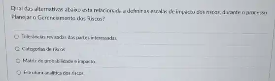 Qual das alternativas abaixo está relacionada a definir as escalas de impacto dos riscos, durante o processo
Planejar o Gerenciamento dos Riscos?
Tolerâncias revisadas das partes interessadas.
Categorias de riscos.
Matriz de probabilidade e impacto
Estrutura analitica dos riscos.