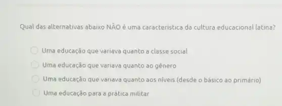 Qual das alternativas abaixo NĂO é uma caracteristica da cultura educacional latina?
Uma educação que variava quanto a classe social
Uma educação que variava quanto 30 gênero
Uma educação que variava quanto aos niveis (desde o básico ao primário)
Uma educação para a prática militar