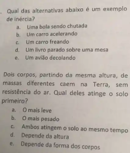 . Qual das alternativas abaixo é um e xemplo
de inércia?
a. Uma bola sendo chutada
b. Um carro acelerando
c. Um carro freando
d. Um livro parado sobre uma mesa
e. Um avião decolando
Dois corpos , partindo da mesma altura, de
massas diferentes caem na Terra , sem
resistência do ar.Qual deles atinge o solo
primeiro?
a. Omais leve
b. Omais pesado
c. Ambos atingem o solo ao mesmo tempo
d Depende da altura
e . Depende da forma dos corpos