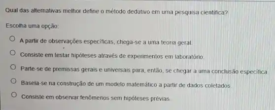 Qual das alternativas melhor define o método dedutivo em uma pesquisa cientifica?
Escolha uma opção:
A partir de observações especificas, chega-se a uma teoria geral.
Consiste em testar hipóteses através de experimentos em laboratório.
Parte-se de premissas gerais e universais para, então, se chegar a uma conclusão especifica
Baseia-se na construção de um modelo matemático a partir de dados coletados
Consiste em observar fenômenos sem hipóteses prévias.