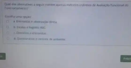 Qual das alternativas a seguir contém apenas métodos indiretos de Avaliação Funcional do
Comportamento?
Escolha uma opção:
a. Entrevistas e observação direta.
b. Escalas e Registro ABC.
C. Checklists e entrevistas.
d. Questionários e controle de ambiente.