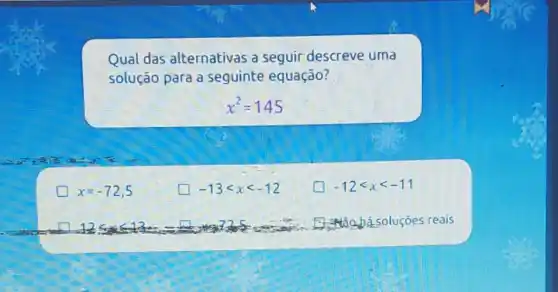 Qual das alternativas a seguir descreve uma
solução para a seguinte equação?
x^2=145
x=-72,5
square  -13lt xlt -12
square  -12lt xlt -11
125	at
reais