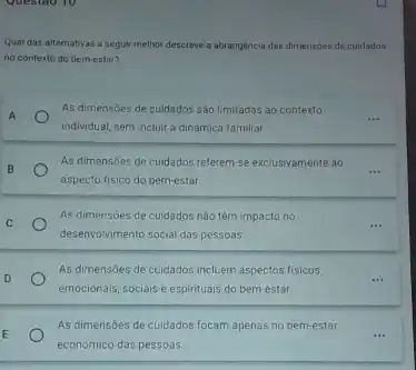 Qual das alternativas a seguir melhor descreve a abrangència das dimensoes de cuidados
no contexto do bem-estar?
A
As dimensoes de cuidados sáo limitadas ao contexto
individual, sem incluir a dinamica familiar
As dimensóes de cuidados referem-se exclusivamente ao
__ B
aspecto fisico do bem-estar
C
As dimensóes de cuidados não têm impacto no
desenvolvimento social das pessoas
As dimensóes de cuidados incluem aspectos fisicos,
__ D
emocionais, sociais e espirituais do bem-estar.
E
económico das pessoas.
As dimensóes de cuidados focam apenas no bem-estar
__