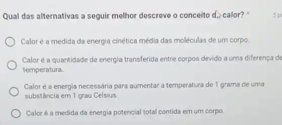 Qual das alternativas a seguir melhor descreve o conceito d. calor?
Caloré a medida da energia cinética média das moléculas de um corpo.
Caloré a quantidade de energia transferida entre corpos devido a uma diferença de
temperatura.
Caloré a energia necessária para aumentar a temperatura de 1 grama de uma
substância em 1 grau Celsius.
Caloré a medida da energia potencial total contida em um corpo.
5 p