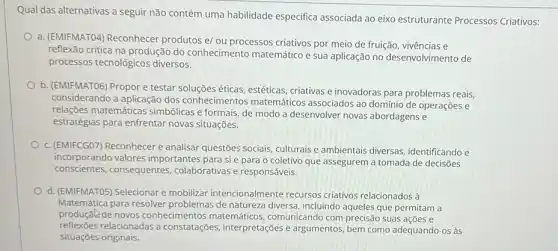 Qual das alternativas a seguir não contém uma habilidade especifica associada ao eixo estruturante Processos Criativos:
a. (EMIFMATO4) Reconhecer produtos e/ ou processos criativos por meio de fruição, vivências e
reflexão critica na produção do conhecimento matemático e sua aplicação no desenvolvimento de
processos tecnológicos diversos.
b. (EMIFMATO6) Propor e testar soluções éticas, estéticas criativas e inovadoras para problemas reais,
considerando a aplicação dos conhecimentos matemáticos associados ao domínio de operações e
relações matemáticas simbólicas e formais, de modo a desenvolver novas abordagens e
estratégias para enfrentar novas situações.
c. (EMIFCGO7) Reconhecer e analisar questões sociais culturais e ambientais diversas identificando e
incorporando valores importantes para si e para o coletivo que assegurem a tomada de decisōes
conscientes, consequentes colaborativas e responsáveis.
d. (EMIFMATO5) Selecionar e mobilizar intencionalmente recursos criativos relacionados à
Matemática para resolver de natureza diversa, incluindo aqueles que permitam a
produçale de novos conhecimentos matemáticos comunicando com precisão suas acoes e
reflexōes relacionadas a constatações, interpretações e argumentos, bem como adequando-os às
situações originais.