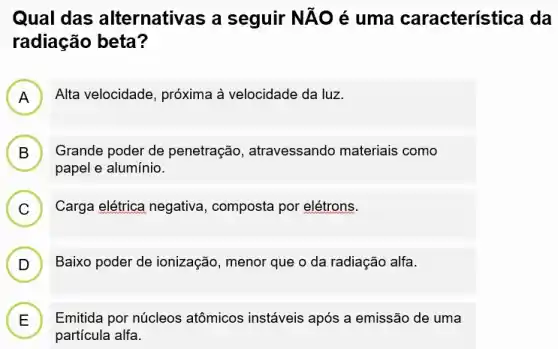 Qual das alternativas a seguir NĂO é uma característica da
radiação beta?
A Alta velocidade, próxima à velocidade da luz.
H
B ) Grande poder de penetração, atravessando materiais como
papel e alumínio.
C ) Carga elétrica negativa , composta por elétrons.
D ) Baixo poder de ionização , menor que o da radiação alfa.
E Emitida por núcleos atômicos instáveis após a emissão de uma
L
partícula alfa.