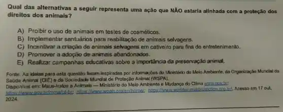 Qual das alternativas a seguir representa uma ação que NÃO estaria alinhada com a proteção dos
direitos dos animais?
A) Proibir o uso de animais em testes de cosméticos.
B) Implementar santuários para reabilitação de animais selvagens.
C) Incentivar a criação de animais selvagens em cativeiro para fins de entretenimento.
D) Promover a adoção de amimais abandonados.
E) Realizar campanhas educativas sobre a importancia da preservação animal.
Fonte: As ideias para esta questão foram inspiradas por informações do Ministério do Meio Ambiente, da Organização Mundial da
Saúde Animal (OIE) e da Sociedade Mundial de Proteção Animal (WSPA).
Disponivel em: Maus-tratos a Animais Ministério do Meio Ambiente e Mudança do Clima www.gov.br:
https://www.govbrimma/pt-br:https://www.woah org/en/home);https://www protection org.bd.Acesso em 17 out.