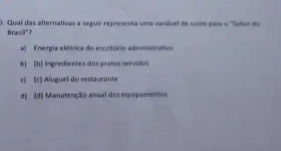 Qual das alternativas a seguir representa uma variável de custo para o "Sabor do
Brasil"?
a) Energia elétrica do escritório administrativo
b) (b) Ingredientes dos pratos servidos
c) (c) Aluguel do restaurante
d) (d) Manutenção anual dos equipamentos