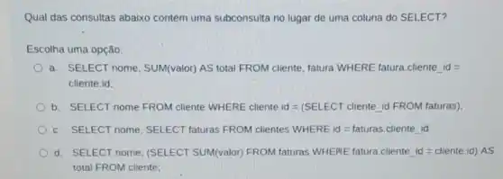 Qual das consultas abaixo contém uma subconsulta no lugar de uma coluna do SELECT?
Escolha uma opção:
a. SELECT nome SUM(valor) AS total FROM cliente, fatura WHERE fatura.cliente id :
cliente.id;
b. SELECT nome FROM cliente WHERE cliente. dd=(SELECT cliente id FROM faturas)
c. SELECT nome SELECT faturas FROM clientes WHERE id=taturas.cliente id
d. SELECT nome (SELECT SUM(valor)FROM faturas WHERE fatura.cliente id =cliente.id) AS
total FROM cliente;