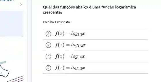 Qual das funções abaixo é uma função logarítmica
crescente?
Escolha 1 resposta:
A f(x)=log_(1,3)x
B f(x)=log_(1/3)x
C f(x)=log_(0,8)x
D f(x)=log_(0,3)x