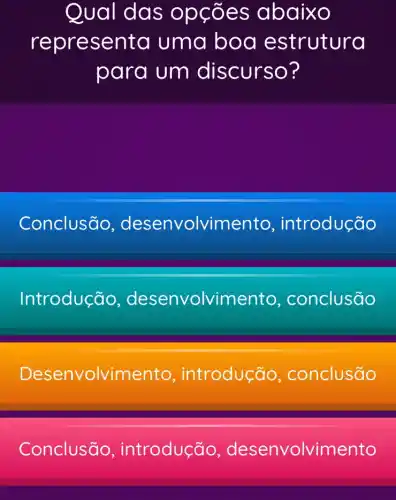 Qual das op cões abaixo
repres enta uma bod e strutura
para um discurso?
Conclusão desenvolvin ento, introdução
Introdução desenvolvimento , conclusão
Desenvolvime nto, introdução , conclusão
Conclusão introdução desenvolvimento