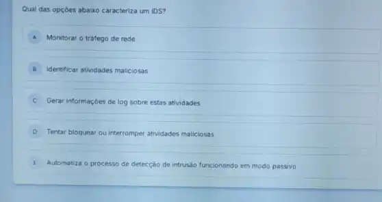 Qual das opçóes abaixo caracteriza um IDS?
A Monitorar o tráfego de rede
B Identificar atividades maliciosas
Gerar informaçóes de log sobre estas atividades
D Tentar bloquear ou interromper atividades maliciosas
E Automatiza o processo de detecção de intrusão funcionando em modo passivo