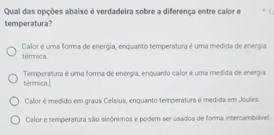 Qual das opções abaixo é verdadeira sobre a diferença entre calor e
temperatura?
Calor é uma forma de energia, enquanto temperatura é uma medida de energia
térmica.
Temperatura é uma forma de energia, enquanto calor é uma medida de energia
térmica.
Calor é medido em graus Celsius, enquanto temperatura é medida em Joules.
Calor e temperatura são sinônimos e podem ser usados de forma intercambiável
5