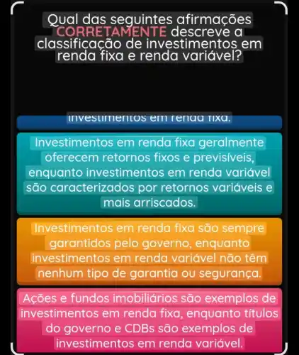 Qual das s equintes afirmações
RRET A escreve al
classificação de investim entos em
invesumentos em renaa rixa.
Investimer tos em renda fixa geralmente
oferecem retornos fixos e previsiveis,
enquanto investimentos em renda variável
são caracteriza dos por retornos variáveis e
mais arriscados.
Investime ntos em renda fixa são sempre
garantidos pelo governo , enquanto
investimentos em renda variável não têm
nenhum tipo de garantia ou segurança.
Ações e fundos imobiliários são exemplos de
investimentos em renda fixa , enquanto títulos