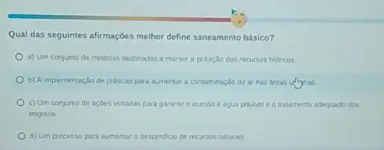 Qual das seguintes afirmações melhor define saneamento básico?
a) Um conjunto de medidas destinadas a manter a poluição dos recursos hidricos.
b) A implementação de práticas para aumentar a contaminação do arnas dreas uninas.
c) Um conjunto de açoes voltadas para garantir o acesso a água potivel e o tratamento adequado dos
esgotos
d) Um processo para aumentar o desperdicio de recursos naturais