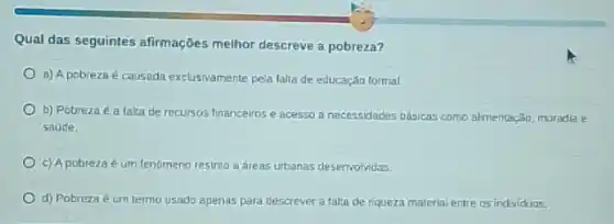 Qual das seguintes afirmações melhor descreve a pobreza?
a) A pobreza é causada exclusivamente pela falta de educação formal.
b) Pobreza é a falta de recursos financeiros e acesso a necessidaces básicas como almentação moradia e
saúde.
c) A pobreza é um fenômeno restrico a áreas urbanas desenvolvidas
d) Pobreza é um termo usado apenas para descrever a falta de riqueza material entre os individuos.